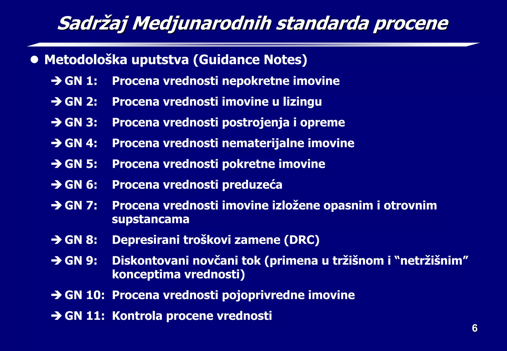 6
6
Sadr
Sadrž
žaj Medjunarodnih standarda procene
aj Medjunarodnih standarda procene
z Metodološka uputstva (Guidance Notes)
Î GN 1: Procena vrednosti nepokretne imovine
Î GN 2: Procena vrednosti imovine u lizingu
Î GN 3: Procena vrednosti postrojenja i opreme
Î GN 4: Procena vrednosti nematerijalne imovine
Î GN 5: Procena vrednosti pokretne imovine
Î GN 6: Procena vrednosti preduzeća
Î GN 7: Procena vrednosti imovine izložene opasnim i otrovnim
supstancama
Î GN 8: Depresirani troškovi zamene (DRC)
Î GN 9: Diskontovani novčani tok (primena u tržišnom i “netržišnim”
konceptima vrednosti)
Î GN 10: Procena vrednosti pojoprivredne imovine
Î GN 11: Kontrola procene vrednosti
 