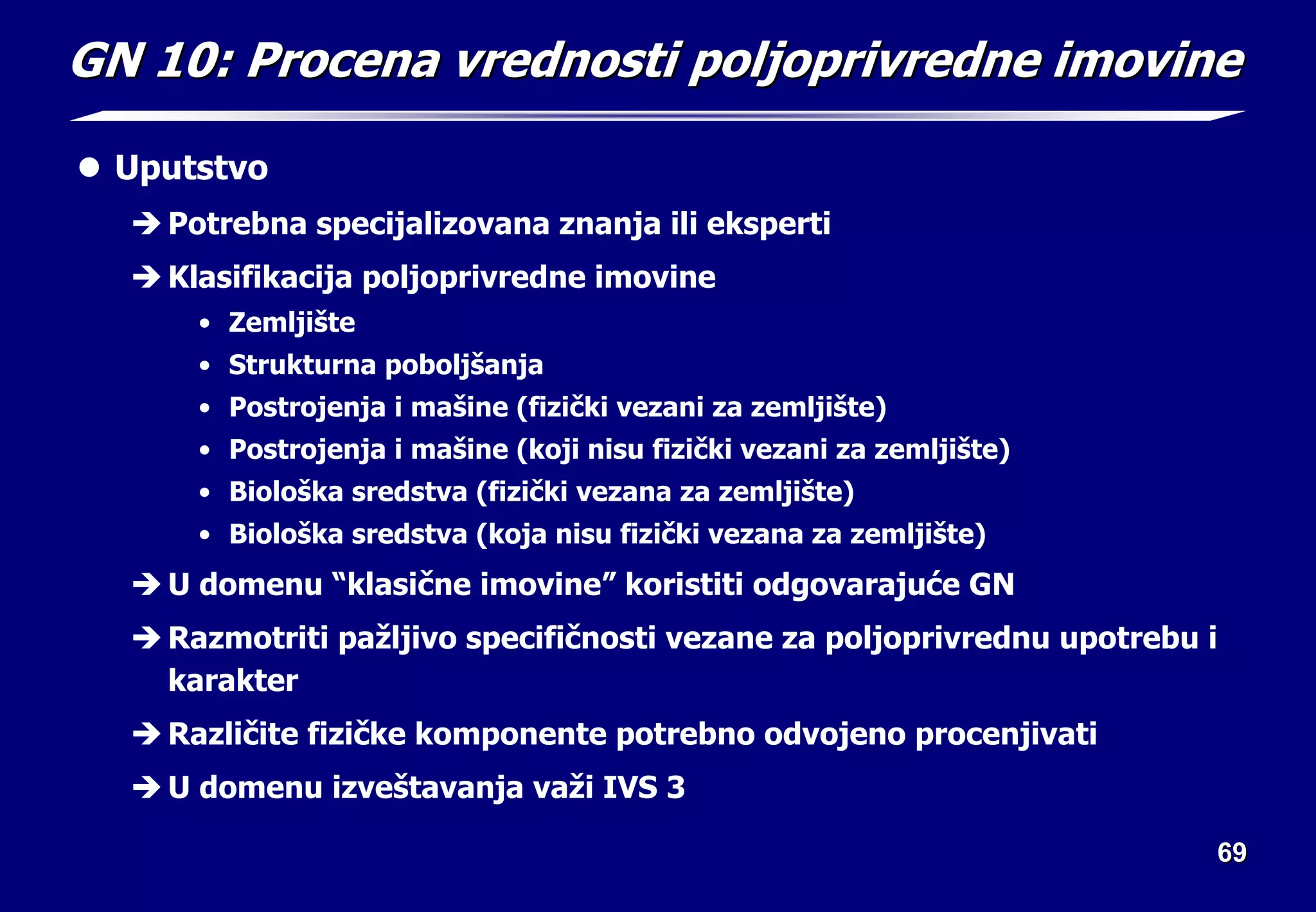 69
69
GN 10:
GN 10: Procena vrednosti po
Procena vrednosti pol
ljoprivredne imovine
joprivredne imovine
z Uputstvo
Î Potrebna specijalizovana znanja ili eksperti
Î Klasifikacija poljoprivredne imovine
• Zemljište
• Strukturna poboljšanja
• Postrojenja i mašine (fizički vezani za zemljište)
• Postrojenja i mašine (koji nisu fizički vezani za zemljište)
• Biološka sredstva (fizički vezana za zemljište)
• Biološka sredstva (koja nisu fizički vezana za zemljište)
Î U domenu “klasične imovine” koristiti odgovarajuće GN
Î Razmotriti pažljivo specifičnosti vezane za poljoprivrednu upotrebu i
karakter
Î Različite fizičke komponente potrebno odvojeno procenjivati
Î U domenu izveštavanja važi IVS 3
 