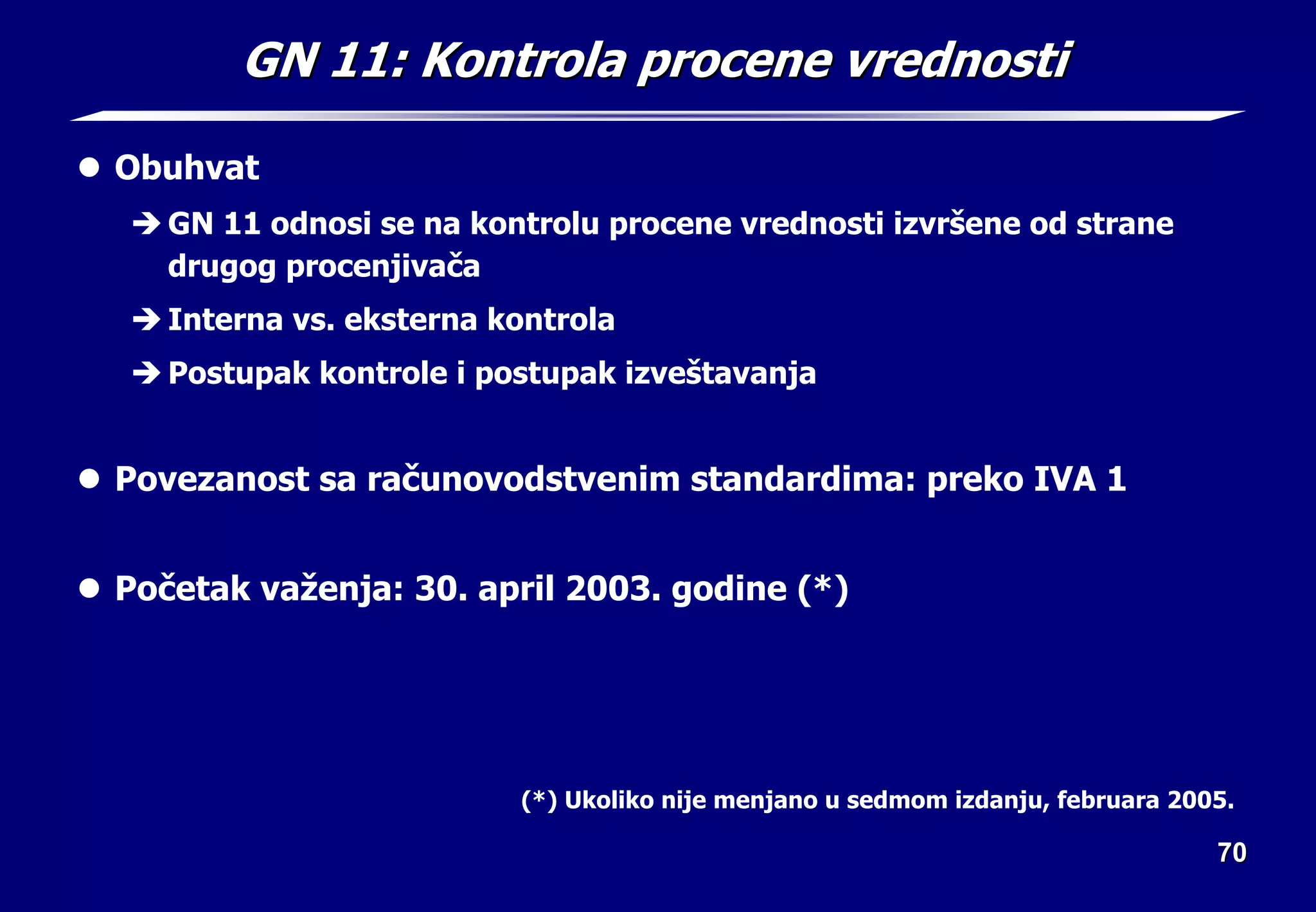 70
70
GN 11:
GN 11: Kontrola procene vrednosti
Kontrola procene vrednosti
z Obuhvat
Î GN 11 odnosi se na kontrolu procene vrednosti izvršene od strane
drugog procenjivača
Î Interna vs. eksterna kontrola
Î Postupak kontrole i postupak izveštavanja
z Povezanost sa računovodstvenim standardima: preko IVA 1
z Početak važenja: 30. april 2003. godine (*)
(*) Ukoliko nije menjano u sedmom izdanju, februara 2005.
 