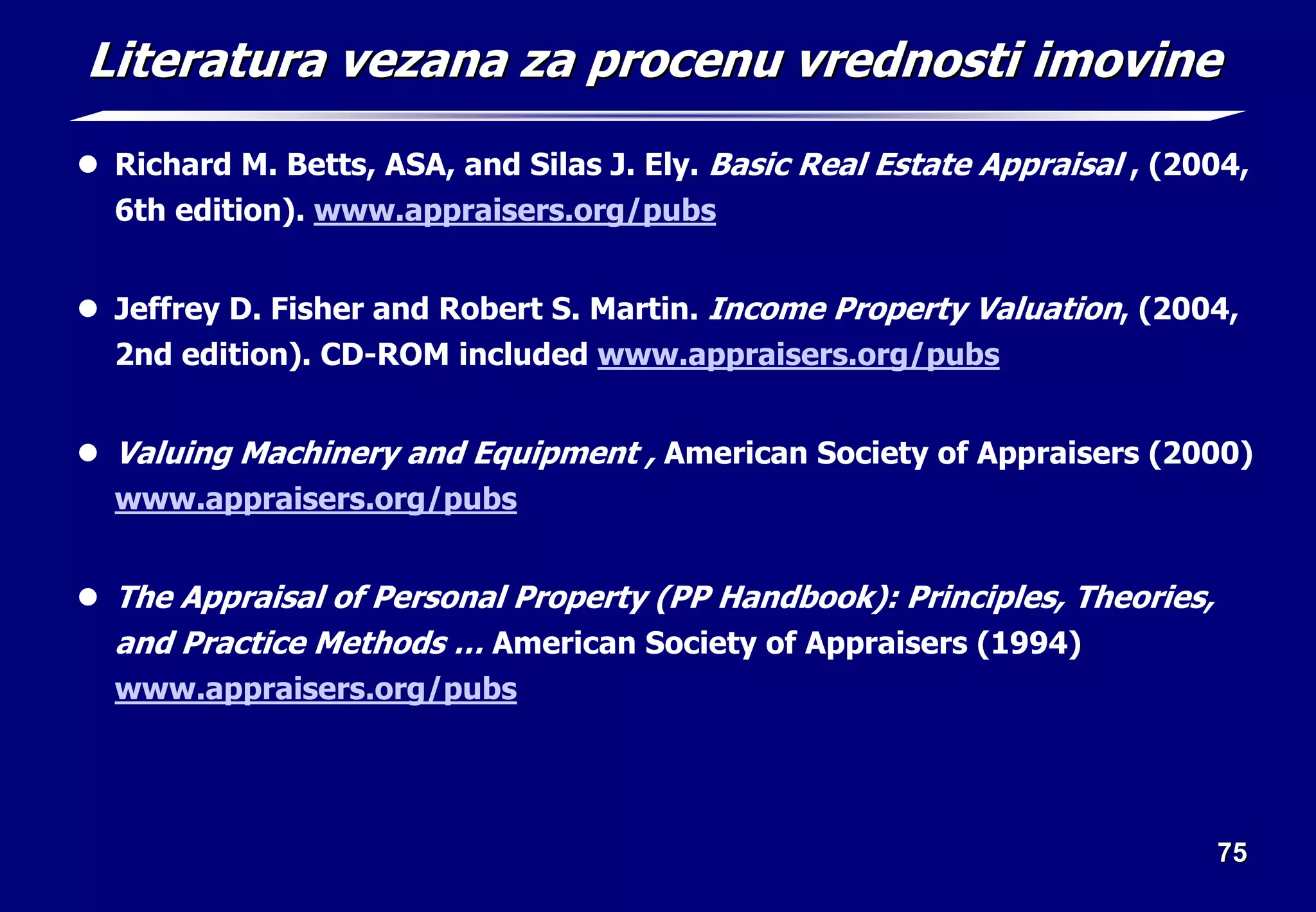 75
75
Literatura
Literatura vezana
vezana za
za procenu
procenu vrednosti
vrednosti imovine
imovine
z Richard M. Betts, ASA, and Silas J. Ely. Basic Real Estate Appraisal , (2004,
6th edition). www.appraisers.org/pubs
z Jeffrey D. Fisher and Robert S. Martin. Income Property Valuation, (2004,
2nd edition). CD-ROM included www.appraisers.org/pubs
z Valuing Machinery and Equipment , American Society of Appraisers (2000)
www.appraisers.org/pubs
z The Appraisal of Personal Property (PP Handbook): Principles, Theories,
and Practice Methods … American Society of Appraisers (1994)
www.appraisers.org/pubs
 