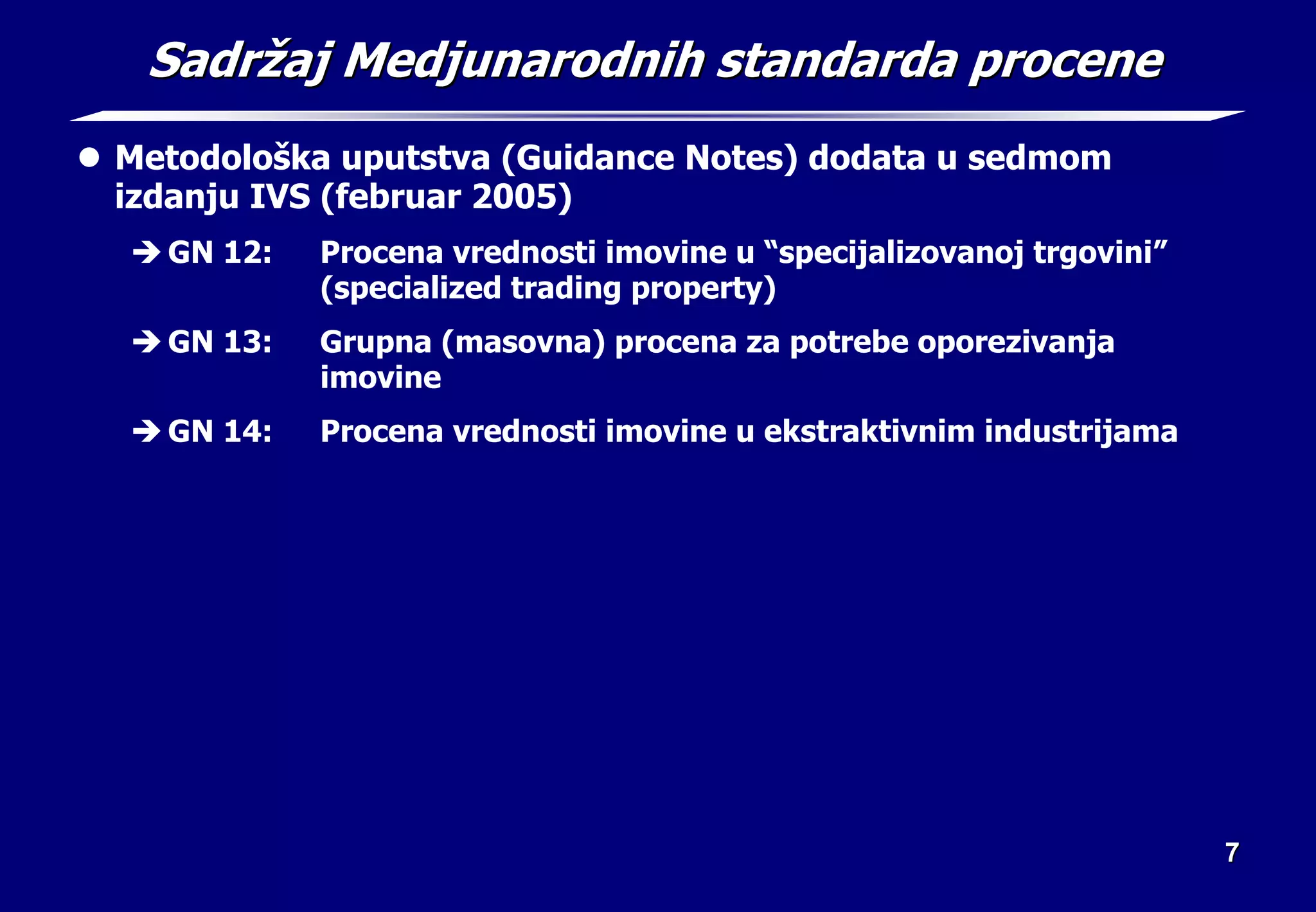 7
7
Sadr
Sadrž
žaj Medjunarodnih standarda procene
aj Medjunarodnih standarda procene
z Metodološka uputstva (Guidance Notes) dodata u sedmom
izdanju IVS (februar 2005)
Î GN 12: Procena vrednosti imovine u “specijalizovanoj trgovini”
(specialized trading property)
Î GN 13: Grupna (masovna) procena za potrebe oporezivanja
imovine
Î GN 14: Procena vrednosti imovine u ekstraktivnim industrijama
 