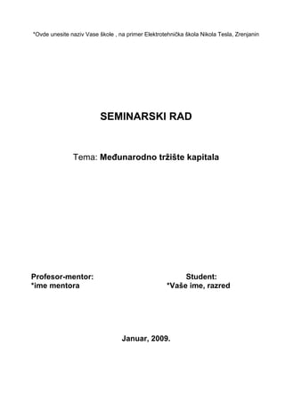 *Ovde unesite naziv Vase škole , na primer Elektrotehnička škola Nikola Tesla, Zrenjanin
SEMINARSKI RAD
Tema: Međunarodno tržište kapitala
Profesor-mentor: Student:
*ime mentora *Vaše ime, razred
Januar, 2009.
 