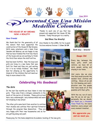 THE HOUSE OF MY DREAMS
NOW A REALITY!
¡Dear Friends!
We thank God for the generosity of all
the donors that have supported the
construction of the House Of My Dreams.
With many volunteers and a team from
Sweden and Belarus, we are happy to say
that we have finished the first two floors
of the house and we are working to finish
the third floor where the staff will live.
God has been faithful. Now the boys and
girls are living in a new home that was
built for them and they are just waiting
for it to be totally finished. We thank
God for allowing us the opportunity to
bless all of the children that will need our
help to move ahead in life.
Thanks to each one of you that has
prayed and supported the House Of My
Dreams. Today this project is a reality.
God Bless You Greatly!
Give thanks to the LORD, for he is good;
his love endures forever. 1 Cron 16:34
The Girls
In the last few months we have taken in nine new
girls. They come from a refugee community in the
south of the sector of Cordoba. These girls arrived
here very underweight, very malnourished and were
not studying in any school.
The other girls came back from vacation to continue
their studies and continue their spiritual formation
through the program New Generation. They are
very happy with their new housemates and so far
are getting along very well.
Please pray for the home adaptation & academic leveling of the new girls.
Celebrating His Goodness!
Enith Diaz - Director
Soups On!
Every day, between the
boys, girls, staff and
visitors, we have 60 or
more people eating and
staying in our home.
And every day we pray
that God would provide the
needed food, utilities and
clothing. Above all we ask
for His blessing and multi-
plication over the people
that have made all of this
possible with their gifts.
With the run, run of every
day life we do not say it
personally like we should,
but thank you, a thousand
times Thank You, for every
donation, every prayer and
every moment invested.
We appreciate you
and we need you.
June 2014
 