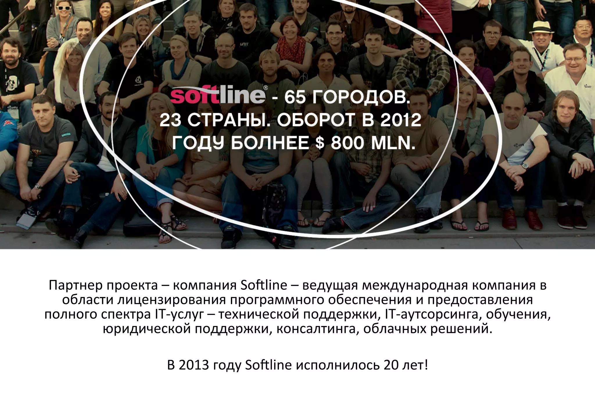 Партнер	
  проекта	
  –	
  компания	
  So[line	
  –	
  ведущая	
  международная	
  компания	
  в	
  
области	
  лицензирования	
  программного	
  обеспечения	
  и	
  предоставления	
  
полного	
  спектра	
  IT-­‐услуг	
  –	
  технической	
  поддержки,	
  IT-­‐аутсорсинга,	
  обучения,	
  
юридической	
  поддержки,	
  консалтинга,	
  облачных	
  решений.	
  	
  
	
  
В	
  2013	
  году	
  So[line	
  исполнилось	
  20	
  лет!	
  

 