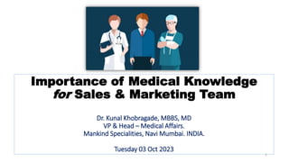 Importance of Medical Knowledge
for Sales & Marketing Team
Dr. Kunal Khobragade, MBBS, MD
VP & Head – Medical Affairs.
Mankind Specialities, Navi Mumbai. INDIA.
Tuesday 03 Oct 2023
1
 