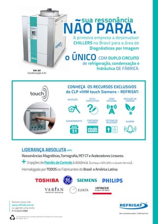 As informações aqui contidas poderão ser alteradas sem aviso prévio.
Ref. MEDL 04.14
Acesse nosso site:
www.refrisat.com.br
ou agende uma visita
(11) 2423-5900
LIDERANÇA ABSOLUTA em:
RessonânciasMagnéticas,Tomografia,PETCTeAceleradoresLineares.
+3opçõesdePainéisdeControleàdistância (conheçaoQRA,QRDeoQuadroRemoto).
HomologadaporTODOSosFabricantesdoBrasil eAméricaLatina:
A primeira empresa a desenvolver
CHILLERS no Brasil para a área de
Diagnósticos por Imagem
RM-AR
Condensação à Ar
sua ressonância
NÃO PARA.
o ÚNICO COM DUPLO CIRCUITO
de refrigeração, condensação e
hidráulica DE FÁBRICA.
INSPEÇÃO AUTO-
EXPLICATIVO
GPRS
OPCIONAL
REDUÇÃO DE
ENERGIA
AGENDAMENTO CONTADOR
HORÁRIO
SISTEMA DE
REVERSÃO ALARME
Hora Minutos
CONHEÇA OS RECURSOS EXCLUSIVOS
do CLP +IHM touch Siemens - REFRISAT:
 