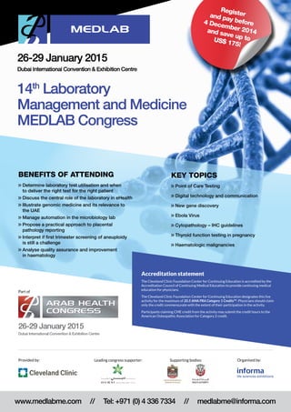 Key topics
>> Point of Care Testing
 Digital technology and communication
 New gene discovery
 Ebola Virus
 Cytopathology – IHC guidelines
 Thyroid function testing in pregnancy
 Haematologic malignancies
Benefits of attending
 Determine laboratory test utilisation and when
to deliver the right test for the right patient
 Discuss the central role of the laboratory in eHealth
 Illustrate genomic medicine and its relevance to
the UAE
 Manage automation in the microbiology lab
 Propose a practical approach to placental
pathology reporting
 Interpret if first trimester screening of aneuploidy
is still a challenge
 Analyse quality assurance and improvement
in haematology
14th
Laboratory
Management and Medicine
MEDLAB Congress
26-29 January 2015
Dubai International Convention  Exhibition Centre
26-29 January 2015
Dubai International Convention  Exhibition Centre
Part of
www.medlabme.com // Tel: +971 (0) 4 336 7334 // medlabme@informa.com
Organised by:Provided by: Supporting bodies:
Registerand pay before4 December 2014and save up toUS$ 175!
Accreditation statement
The Cleveland Clinic Foundation Center for Continuing Education is accredited by the
Accreditation Council of Continuing Medical Education to provide continuing medical
education for physicians.
The Cleveland Clinic Foundation Center for Continuing Education designates this live
activity for the maximum of 20.5 AMA PRA Category 1 CreditsTM
. Physicians should claim
only the credit commensurate with the extent of their participation in the activity.
Participants claiming CME credit from the activity may submit the credit hours to the
American Osteopathic Association for Category 2 credit.
Leading congress supporter:
 