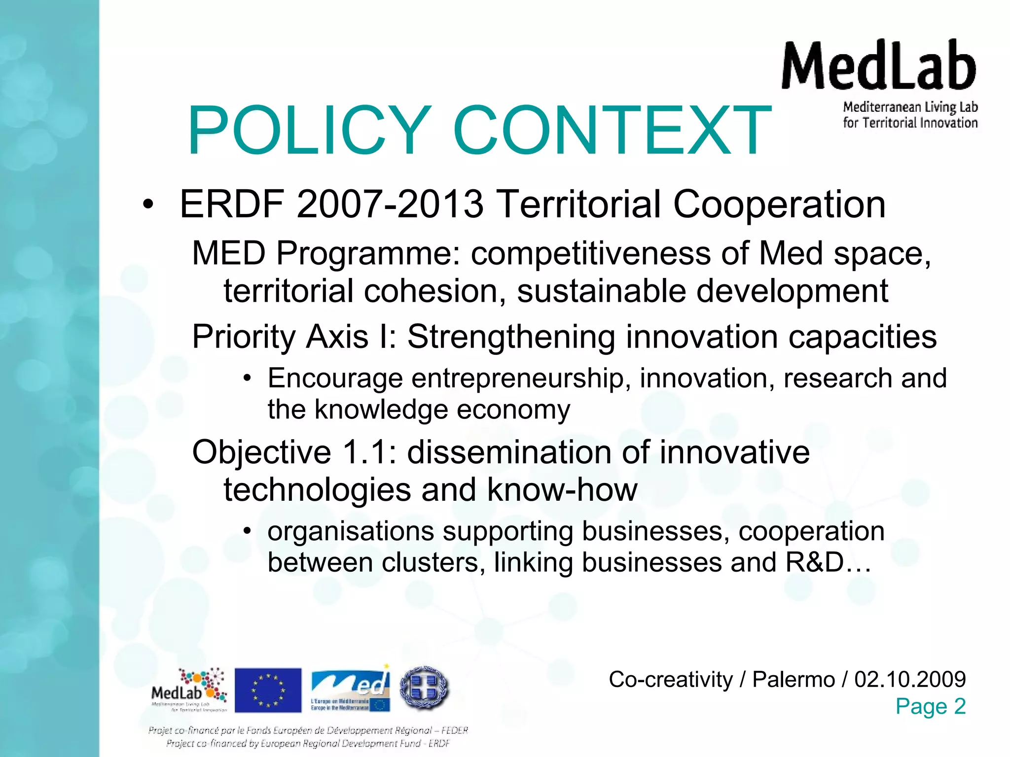 POLICY CONTEXT ERDF 2007-2013 Territorial Cooperation MED Programme: competitiveness of Med space, territorial cohesion, sustainable development Priority Axis I: Strengthening innovation capacities Encourage entrepreneurship, innovation, research and the knowledge economy Objective 1.1:  dissemination of innovative technologies and know-how organisations supporting businesses, cooperation between clusters, linking businesses and R&D… 