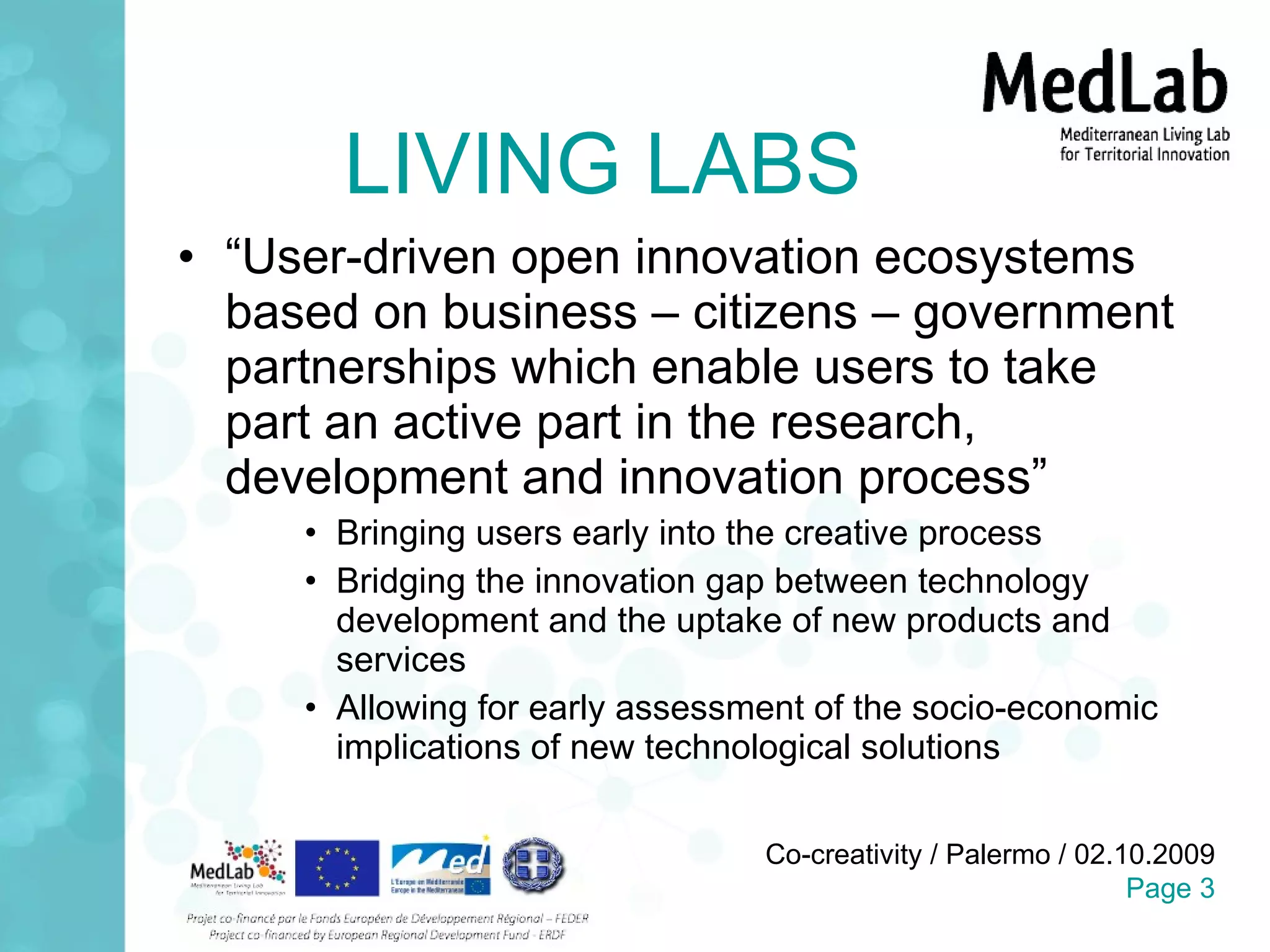 LIVING LABS “ User-driven open innovation ecosystems based on business – citizens – government partnerships which enable users to take part an active part in the research, development and innovation process” Bringing users early into the creative process Bridging the innovation gap between technology development and the uptake of new products and services Allowing for early assessment of the socio-economic implications of new technological solutions 