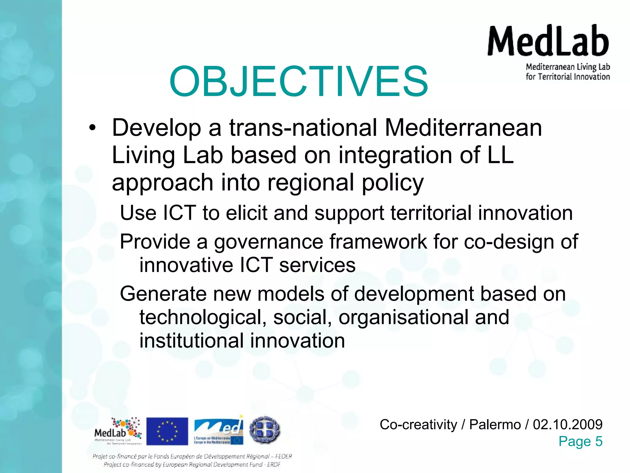 OBJECTIVES Develop a trans-national Mediterranean Living Lab based on integration of LL approach into regional policy Use ICT to elicit and support territorial innovation Provide a governance framework for co-design of innovative ICT services Generate new models of development based on technological, social, organisational and institutional innovation 