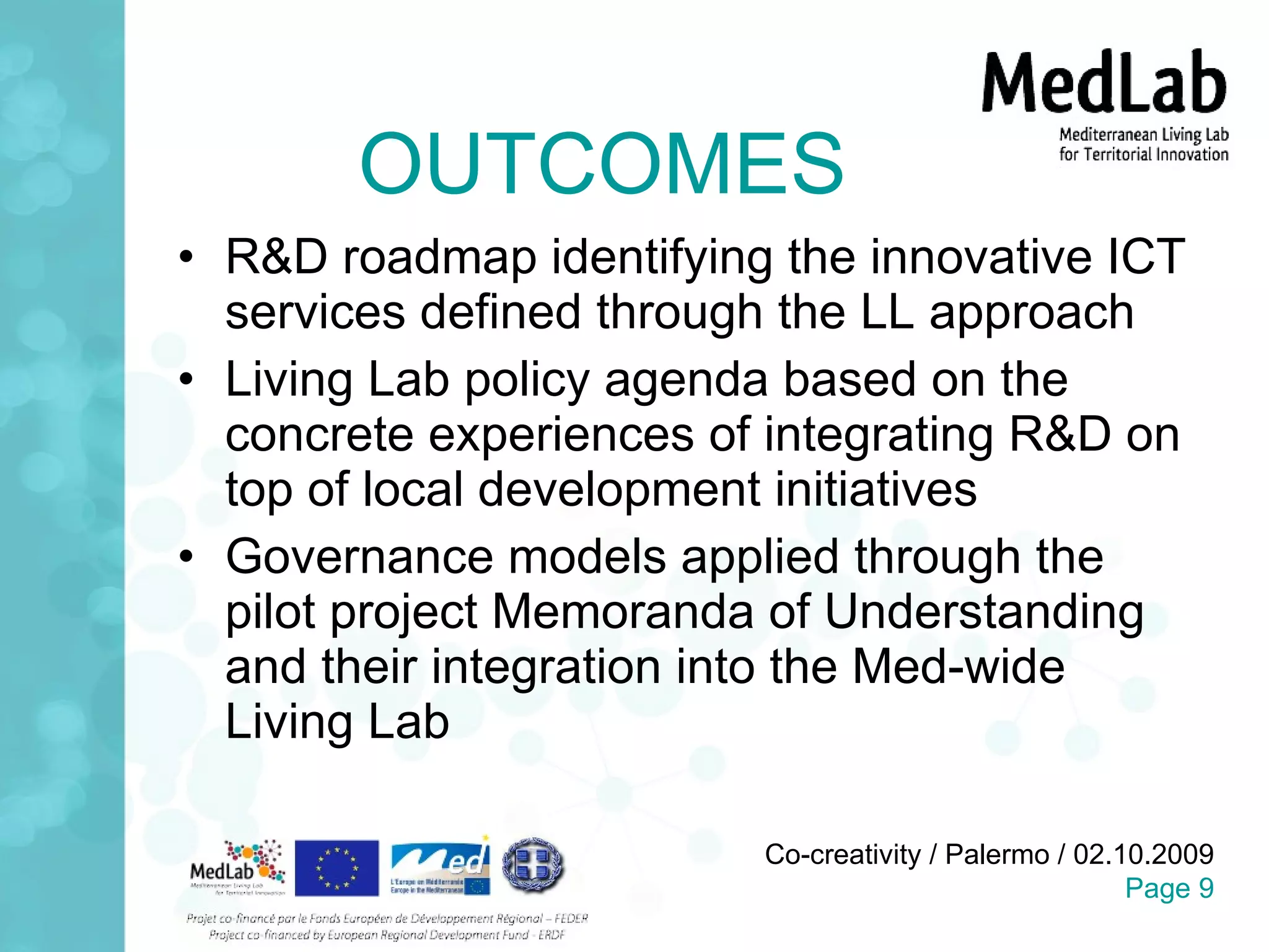 OUTCOMES R&D roadmap identifying the innovative ICT services defined through the LL approach Living Lab policy agenda based on the concrete experiences of integrating R&D on top of local development initiatives Governance models applied through the pilot project Memoranda of Understanding and their integration into the Med-wide Living Lab 
