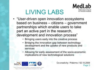 LIVING LABS “ User-driven open innovation ecosystems based on business – citizens – government partnerships which enable users to take part an active part in the research, development and innovation process” Bringing users early into the creative process Bridging the innovation gap between technology development and the uptake of new products and services Allowing for early assessment of the socio-economic implications of new technological solutions 