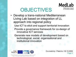 OBJECTIVES Develop a trans-national Mediterranean Living Lab based on integration of LL approach into regional policy Use ICT to elicit and support territorial innovation Provide a governance framework for co-design of innovative ICT services Generate new models of development based on technological, social, organisational and institutional innovation 