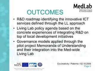 OUTCOMES R&D roadmap identifying the innovative ICT services defined through the LL approach Living Lab policy agenda based on the concrete experiences of integrating R&D on top of local development initiatives Governance models applied through the pilot project Memoranda of Understanding and their integration into the Med-wide Living Lab 