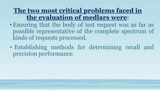 The two most critical problems faced in
the evaluation of medlars were:
•Ensuring that the body of test request was as far as
possible representative of the complete spectrum of
kinds of requests processed.
• Establishing methods for determining recall and
precision performance.
 