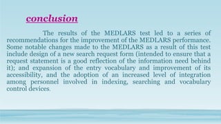 conclusion
The results of the MEDLARS test led to a series of
recommendations for the improvement of the MEDLARS performance.
Some notable changes made to the MEDLARS as a result of this test
include design of a new search request form (intended to ensure that a
request statement is a good reflection of the information need behind
it); and expansion of the entry vocabulary and improvement of its
accessibility, and the adoption of an increased level of integration
among personnel involved in indexing, searching and vocabulary
control devices.
 