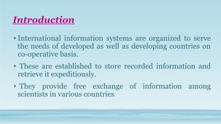 Introduction
• International information systems are organized to serve
the needs of developed as well as developing countries on
co-operative basis.
• These are established to store recorded information and
retrieve it expeditiously.
• They provide free exchange of information among
scientists in various countries.
 