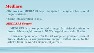 Medlars
• The work on MEDLARS began in 1960 & the system has several
major revisions.
• Came into operation in 1964.
MEDLARS System
MEDLARS is a computerized storage & retrieval system to
furnish bibliographic access to NLM’s large biomedical collection.
It became operational with the 1st computer produced issue of
‘Index Medicus’, a comprehensive subject- author index, to the
articles from the world’s biomedical journals
 