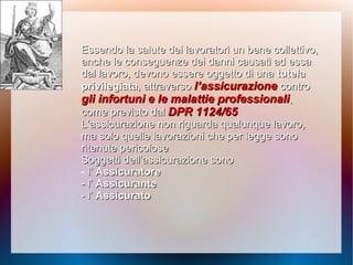 Essendo la salute dei lavoratori un bene collettivo,Essendo la salute dei lavoratori un bene collettivo,
ancheanche le conseguenze dei danni causati ad essale conseguenze dei danni causati ad essa
dal lavoro,dal lavoro, devono essere oggetto di unadevono essere oggetto di una tutelatutela
privilegiataprivilegiata, attraverso, attraverso l’assicurazionel’assicurazione controcontro
gli infortunigli infortuni e le malattie professionalie le malattie professionali,,
come previsto dalcome previsto dal DPR 1124/65DPR 1124/65
L’assicurazione non riguarda qualunque lavoro,L’assicurazione non riguarda qualunque lavoro,
ma soloma solo quelle lavorazioni che per legge sonoquelle lavorazioni che per legge sono
ritenute pericoloseritenute pericolose
Soggetti dell’assicurazione sonoSoggetti dell’assicurazione sono
- l’l’ AssicuratoreAssicuratore
- l’- l’ AssicuranteAssicurante
- l’- l’ AssicuratoAssicurato
 