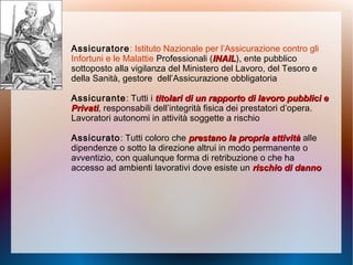 Assicuratore: Istituto Nazionale per l’Assicurazione contro gli
Infortuni e le Malattie Professionali (INAILINAIL), ente pubblico
sottoposto alla vigilanza del Ministero del Lavoro, del Tesoro e
della Sanità, gestore dell’Assicurazione obbligatoria
Assicurante: Tutti i titolari di un rapporto di lavoro pubblici etitolari di un rapporto di lavoro pubblici e
PrivatiPrivati, responsabili dell’integrità fisica dei prestatori d’opera.
Lavoratori autonomi in attività soggette a rischio
Assicurato: Tutti coloro che prestano la propria attivitàprestano la propria attività alle
dipendenze o sotto la direzione altrui in modo permanente o
avventizio, con qualunque forma di retribuzione o che ha
accesso ad ambienti lavorativi dove esiste un rischio di dannorischio di danno
 