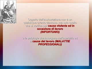 Oggetto dell’assicurazione non è unOggetto dell’assicurazione non è un
qualunquequalunque evento dannoso, ma solo quelloevento dannoso, ma solo quello
che si verifica perche si verifica per causa violenta ed incausa violenta ed in
occasione di lavorooccasione di lavoro
(INFORTUNIO)(INFORTUNIO)
o le patologie che insorgono nell’esercizio edo le patologie che insorgono nell’esercizio ed
aa causa del lavoro (MALATTIEcausa del lavoro (MALATTIE
PROFESSIONALI)PROFESSIONALI)
 
