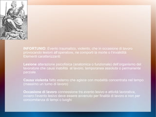INFORTUNIO: Evento traumatico, violento, che in occasione di lavoro
provocando lesioni all’operatore, ne comporti la morte o l’invalidità
Elementi caratterizzanti:
Lesione alterazione psicofisica (anatomica o funzionale) dell’organismo del
lavoratore che causi inabilità al lavoro, temporanea assoluta o permanente
parziale
Causa violenta fatto esterno che agisce con modalità concentrata nel tempo
(massimo un turno di lavoro)
Occasione di lavoro connessione tra evento lesivo e attività lavorativa,
ovvero l’evento lesivo deve essere avvenuto per finalità di lavoro e non per
concomitanza di tempi o luoghi
 