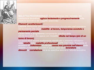 MALATTIA PROFESSIONALE: Evento dannoso che, correlato alla
prestazione lavorativa, agisce lentamente e progressivamenteagisce lentamente e progressivamente sulla
capacità lavorativa del soggetto assicurato
Elementi caratterizzantiElementi caratterizzanti::
Lesione alterazione psicofisica (anatomica o funzionale) dell’organismo
del lavoratore che causi inabilità al lavoro, temporanea assoluta oinabilità al lavoro, temporanea assoluta o
permanente parzialepermanente parziale
Causa lenta e progressiva componente specifica della
attività lavorativa, che agisce con modalità diluita nel tempo (più di undiluita nel tempo (più di un
turno di lavoro)turno di lavoro)
La causa deve essere esattamente identificata e presente nell’elenco
delle tabelletabelle delle malattie professionalimalattie professionali (DPR 336/1994). Possibilità di
accedere all’indennizzoindennizzo anche per cause non previste nell’elencocause non previste nell’elenco delle
malattie professionali, purchè in questo caso sia il lavoratorelavoratore che
dimostridimostri la correlazionecorrelazione tra la su specifica lesione e l’attività lavorativa
 