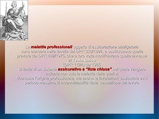 LeLe malattie professionalimalattie professionali oggetto dioggetto di assicurazione obbligatoriaassicurazione obbligatoria
sono elencate nelle tabelle del DPR 336/1994, esono elencate nelle tabelle del DPR 336/1994, e sostituiscono quellesostituiscono quelle
previste dal DPR 482/1975, che a loropreviste dal DPR 482/1975, che a loro volta modificavano quelle annessevolta modificavano quelle annesse
alal Testo UnicoTesto Unico
(DPR 1124) del 1965(DPR 1124) del 1965
Si tratta di un sistemaSi tratta di un sistema assicurativo a “lista chiusa”assicurativo a “lista chiusa” nel qualenel quale vengonovengono
indicate non solo le malattie delle quali siindicate non solo le malattie delle quali si
riconosce l’origine professionale, ma anche le lavorazioniriconosce l’origine professionale, ma anche le lavorazioni assicurate ed ilassicurate ed il
periodo massimo di indennizzabilità dallaperiodo massimo di indennizzabilità dalla cessazione del lavorocessazione del lavoro
 