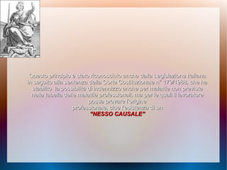 Questo principio è stato riconosciuto anche dallaQuesto principio è stato riconosciuto anche dalla Legislazione ItalianaLegislazione Italiana
in seguito alla sentenza dellain seguito alla sentenza della Corte Costituzionale n° 179/1988, che haCorte Costituzionale n° 179/1988, che ha
stabilitostabilito la possibilità di indennizzo anche per malattie nonla possibilità di indennizzo anche per malattie non previstepreviste
nella tabella delle malattie professionali,nella tabella delle malattie professionali, ma per le quali il lavoratorema per le quali il lavoratore
possa provare l’originepossa provare l’origine
professionale, cioè l’esistenza di unprofessionale, cioè l’esistenza di un
““NESSO CAUSALE”NESSO CAUSALE”
 