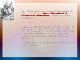 Non tutti i lavoratori sono compresi nell’assicurazioneNon tutti i lavoratori sono compresi nell’assicurazione NelNel
DPR 1124/1965 vi è unDPR 1124/1965 vi è un elenco di lavorazioni o dielenco di lavorazioni o di
caratteristiche del lavoratorecaratteristiche del lavoratore che rendono operativache rendono operativa
l’assicurazionel’assicurazione
Sono previsti:Sono previsti:
coloro che in modo permanente o avventizio prestano,coloro che in modo permanente o avventizio prestano, allelle
dipendenze o sotto la direzione altrui, operadipendenze o sotto la direzione altrui, opera manualemanuale
retribuita, qualunque sia la forma diretribuita, qualunque sia la forma di retribuzione coloro cheretribuzione coloro che
trovandosi nelle condizioni precedenti,trovandosi nelle condizioni precedenti, anche senzaanche senza
partecipare materialmente al lavoro,partecipare materialmente al lavoro, sovrintendono alsovrintendono al
lavoro di altrilavoro di altri
Gli artigiani che prestano abGli artigiani che prestano abituitualmente opera manualealmente opera manuale nellenelle
rispettive impreserispettive imprese
 