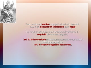 Sono assicuratiSono assicurati ancheanche ii soggetti minori ed isoggetti minori ed i fanciulli,fanciulli,
anche seanche se occupati in violazioneoccupati in violazione delledelle leggileggi
La tutela assicurativa è subordinata all’esistenza diLa tutela assicurativa è subordinata all’esistenza di
requisitirequisiti di carattere oggettivodi carattere oggettivo
((art. 1: la lavorazioneart. 1: la lavorazione)) contemporaneamente a requisiti dicontemporaneamente a requisiti di
carattere soggettivocarattere soggettivo
((art. 4: essere soggetto assicuratoart. 4: essere soggetto assicurato))
 