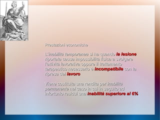 Prestazioni economichePrestazioni economiche
L’L’inabilità temporaneainabilità temporanea si ha quandosi ha quando la lesionela lesione
riportata causa impossibilità fisica a svolgereriportata causa impossibilità fisica a svolgere
l’attività lavorativa oppure il trattamentol’attività lavorativa oppure il trattamento
terapeutico necessario èterapeutico necessario è incompatibileincompatibile con lacon la
ripresa delripresa del lavorolavoro
Viene costituita una rendita perViene costituita una rendita per inabilitàinabilità
permanentepermanente nel caso in cui in seguito adnel caso in cui in seguito ad
infortunio residui unainfortunio residui una inabilità superiore al 6%inabilità superiore al 6%
 
