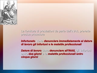 La fornitura di prestazioni da parte dell’INAILLa fornitura di prestazioni da parte dell’INAIL prevedeprevede
precise procedureprecise procedure
InfortunatoInfortunato devedeve denunciare immediatamente al datoredenunciare immediatamente al datore
di lavoro gli infortuni e le malattiedi lavoro gli infortuni e le malattie professionaliprofessionali
Datore di lavoroDatore di lavoro devedeve denunciaredenunciare all’INAILall’INAIL gligli infortuniinfortuni
entroentro due giornidue giorni e lee le malattie professionali entromalattie professionali entro
cinque giornicinque giorni
 