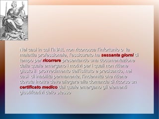 Nel casi in cui l’INAIL non riconosca l’infortunio oNel casi in cui l’INAIL non riconosca l’infortunio o lala
malattia professionale, l’assicurato hamalattia professionale, l’assicurato ha sessanta giornisessanta giorni didi
tempo pertempo per ricorrerericorrere presentando una documentazionepresentando una documentazione
dalla qualedalla quale emergano i motivi per i quali non ritieneemergano i motivi per i quali non ritiene
giusto ilgiusto il provvedimento dell’istituto e precisando, neiprovvedimento dell’istituto e precisando, nei
casicasi di inabilità permanente, l’indennità che ritienedi inabilità permanente, l’indennità che ritiene
dovuta Inoltre deve allegare alla domanda di ricorso undovuta Inoltre deve allegare alla domanda di ricorso un
certificato medicocertificato medico dal quale emergano gli elementidal quale emergano gli elementi
giustificativi dello stessogiustificativi dello stesso
 