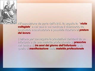 All’opposizione da parte dell’INAIL fa seguito laAll’opposizione da parte dell’INAIL fa seguito la ““visitavisita
collegialecollegiale” e nei casi in cui continua il disaccordo tra” e nei casi in cui continua il disaccordo tra
assicurato e assicuratore èassicurato e assicuratore è possibile ricorrere alpossibile ricorrere al pretorepretore
del lavorodel lavoro
L’azione per conseguire le prestazioni derivanti daL’azione per conseguire le prestazioni derivanti da unun
infortunio o da una malattia professionale siinfortunio o da una malattia professionale si prescriveprescrive
nel temine dinel temine di tre anni dal giornotre anni dal giorno dell’infortuniodell’infortunio o dao da
quello diquello di manifestazionemanifestazione delladella malattia professionalemalattia professionale
 