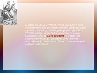 A partire dal D.Lvo 277/1991, che recava norme sulla
salute dei lavoratori per i rischi derivanti dall’esposizione
a piombo, amianto e rumore, proseguendo per il D.Lvo
77/1992, relativo ai rischi di esposizione ad amine
aromatiche, fino al D.Lvo 626/1994, vi è stata una
descrizione sempre più dettagliata delle norme di
comportamento che il datore di lavoro deve tenere nella
gestione dell’impresa
 