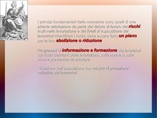 I principi fondamentali delle normative sono quelli di unaI principi fondamentali delle normative sono quelli di una
attenta valutazione da parte del datore di lavoro deiattenta valutazione da parte del datore di lavoro dei rischirischi
insiti nella lavorazione e dei livelli di esposizione deiinsiti nella lavorazione e dei livelli di esposizione dei
lavoratorilavoratori Identificati i rischi, deve essere fattoIdentificati i rischi, deve essere fatto un pianoun piano
per la loroper la loro abolizione o riduzioneabolizione o riduzione
Programmi diProgrammi di informazione e formazioneinformazione e formazione dei lavoratoridei lavoratori
suisui rischi derivanti dalle lavorazioni, sulle norme e sullerischi derivanti dalle lavorazioni, sulle norme e sulle
misure preventive da adottaremisure preventive da adottare
Riduzione dell’esposizione conRiduzione dell’esposizione con misure di protezionemisure di protezione
collettiva dei lavoratoricollettiva dei lavoratori
 