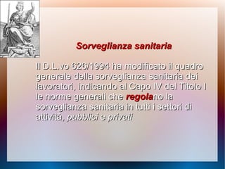 Sorveglianza sanitariaSorveglianza sanitaria
Il D.L.vo 626/1994 ha modificato il quadroIl D.L.vo 626/1994 ha modificato il quadro
generale della sorveglianza sanitaria deigenerale della sorveglianza sanitaria dei
lavoratori, indicando al Capo IV del Titolo Ilavoratori, indicando al Capo IV del Titolo I
le norme generali chele norme generali che regolaregolano lano la
sorveglianzasorveglianza sanitaria in tutti i settori disanitaria in tutti i settori di
attività,attività, pubblicipubblici ee privatiprivati
 