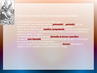 Il decreto prevede che la sorveglianza sanitaria
*si deve effettuare nei casi previsti dalla legge
*si compone di accertamenti sanitari preventivipreventivi e periodiciperiodici volti ad
esprimere un giudizio di idoneità alla mansione specifica
*deve essere effettuata dal medico competentemedico competente, cioè da uno specialista in
medicina del lavoro, o abilitato (D.Lvo 277/1991) o da uno specialistica in
medicina legale o in igiene
*è finalizzata all’accertamento dell’idoneità al lavoro specificoidoneità al lavoro specifico
*in caso di non idoneitànon idoneità il giudizio va formulato per iscritto e comunicato
sia al datore di lavoro che al lavoratore
*contro il giudizio di non idoneità è ammesso il ricorsoricorso all’organo di
vigilanza che lo modifica o lo conferma entro 30 gg
 