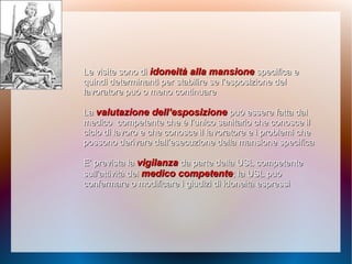 Le visite sono diLe visite sono di idoneità alla mansioneidoneità alla mansione specifica especifica e
quindiquindi determinanti per stabilire se l’esposizione deldeterminanti per stabilire se l’esposizione del
lavoratore può o meno continuarelavoratore può o meno continuare
LaLa valutazione dell’esposizionevalutazione dell’esposizione può essere fatta dalpuò essere fatta dal
medicomedico competente che è l’unico sanitario che conosce ilcompetente che è l’unico sanitario che conosce il
ciclo di lavoro e che conosce il lavoratore e i problemi checiclo di lavoro e che conosce il lavoratore e i problemi che
possono derivare dall’esecuzione della mansione specificapossono derivare dall’esecuzione della mansione specifica
E’ prevista laE’ prevista la vigilanzavigilanza da parte della USL competenteda parte della USL competente
sull’attività delsull’attività del medico competentemedico competente; la USL può; la USL può
confermare o modificare i giudizi di idoneità espressiconfermare o modificare i giudizi di idoneità espressi
 