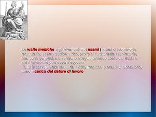 LeLe visite medichevisite mediche e gli eventuali altrie gli eventuali altri esamiesami ((esami di laboratorio,esami di laboratorio,
radiografie, esame audiometrico, prove di funzionalità respiratoria)radiografie, esame audiometrico, prove di funzionalità respiratoria)
non sono generici, ma vengono eseguiti tenendo conto deinon sono generici, ma vengono eseguiti tenendo conto dei rischi arischi a
cui il lavoratore può essere espostocui il lavoratore può essere esposto
Tutta la sorveglianza sanitariaTutta la sorveglianza sanitaria (visite mediche e esami di laboratorio)(visite mediche e esami di laboratorio)
sono asono a carico del datore di lavorocarico del datore di lavoro
 