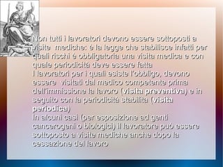 Non tutti i lavoratori devono essere sottoposti aNon tutti i lavoratori devono essere sottoposti a
visitevisite mediche: è la legge che stabilisce infatti permediche: è la legge che stabilisce infatti per
quali rischi è obbligatoria una visita medica e conquali rischi è obbligatoria una visita medica e con
quale periodicità deve essere fattaquale periodicità deve essere fatta
I lavoratori per i quali esiste l’obbligo, devonoI lavoratori per i quali esiste l’obbligo, devono
essereessere visitati dal medico competente primavisitati dal medico competente prima
dell’immissione la lavoro (dell’immissione la lavoro (visita preventivavisita preventiva) e in) e in
seguito con la periodicità stabilita (seguito con la periodicità stabilita (visitavisita
periodicaperiodica))
In alcuni casi (per esposizione ad gentiIn alcuni casi (per esposizione ad genti
cancerogeni ocancerogeni o biologici) il lavoratore può esserebiologici) il lavoratore può essere
sottoposto a visite mediche anche dopo lasottoposto a visite mediche anche dopo la
cessazione del lavorocessazione del lavoro
 