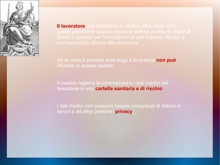 Il lavoratore può richiedere al medico altre visite oltre
quelle periodiche quando ritiene di soffrire di disturbi legati al
lavoro o quando per l’insorgenza di una malattia ritenga di
non essere più idoneo alla mansione
Se la visita è prevista dalle leggi il lavoratore non può
rifiutarsi di essere visitato
Il medico registra le informazioni e i dati medici del
lavoratore in una cartella sanitaria e di rischio
I dati medici non possono essere comunicati al datore di
lavoro o ad altre persone (privacy)
 