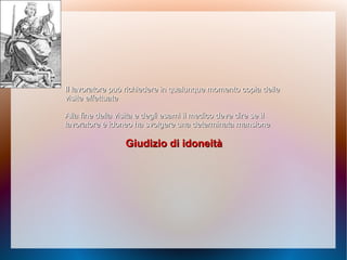 Il lavoratore può richiedere in qualunque momentoIl lavoratore può richiedere in qualunque momento copia dellecopia delle
visite effettuatevisite effettuate
Alla fine della visita e degli esami il medico deveAlla fine della visita e degli esami il medico deve dire se ildire se il
lavoratore è idoneo ha svolgere una determinata mansionelavoratore è idoneo ha svolgere una determinata mansione
Giudizio di idoneitàGiudizio di idoneità
 