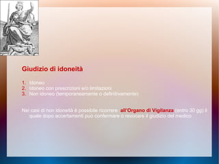 Giudizio di idoneità
1. Idoneo
2. Idoneo con prescrizioni e/o limitazioni
3. Non idoneo (temporaneamente o definitivamente)
Nei casi di non idoneità è possibile ricorrere all’Organo di Vigilanza (entro 30 gg) il
quale dopo accertamenti può confermare o revocare il giudizio del medico
 