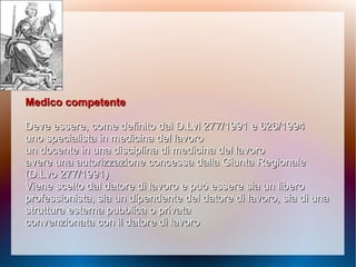 Medico competenteMedico competente
Deve essere, come definito dai D.Lvi 277/1991 e 626/1994Deve essere, come definito dai D.Lvi 277/1991 e 626/1994
uno specialista in medicina del lavorouno specialista in medicina del lavoro
un docente in una disciplina di medicina del lavoroun docente in una disciplina di medicina del lavoro
avere una autorizzazione concessa dalla Giuntaavere una autorizzazione concessa dalla Giunta RegionaleRegionale
(D.Lvo 277/1991)(D.Lvo 277/1991)
Viene scelto dal datore di lavoro e può essere sia unViene scelto dal datore di lavoro e può essere sia un liberolibero
professionista, sia un dipendente del datore diprofessionista, sia un dipendente del datore di lavoro, sia di unalavoro, sia di una
struttura esterna pubblica o privatastruttura esterna pubblica o privata
convenzionata con il datore di lavoroconvenzionata con il datore di lavoro
 