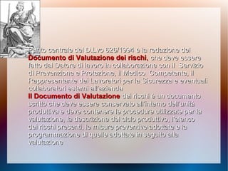 Punto centrale del D.Lvo 626/1994 è la redazione delPunto centrale del D.Lvo 626/1994 è la redazione del
Documento di Valutazione dei rischiDocumento di Valutazione dei rischi,, che deveche deve essereessere
fatto dal Datore di lavoro in collaborazione con ilfatto dal Datore di lavoro in collaborazione con il ServizioServizio
di Prevenzione e Protezione, il Medicodi Prevenzione e Protezione, il Medico Competente, ilCompetente, il
Rappresentante dei Lavoratori per laRappresentante dei Lavoratori per la Sicurezza e eventualiSicurezza e eventuali
collaboratori esterni all’aziendacollaboratori esterni all’azienda
Il Documento di ValutazioneIl Documento di Valutazione dei rischi è un documentodei rischi è un documento
scritto che deve essere conservato all’interno dell’unitàscritto che deve essere conservato all’interno dell’unità
produttiva e deve contenere le procedure utilizzate per laproduttiva e deve contenere le procedure utilizzate per la
valutazione, la descrizione del ciclo produttivo, l’elencovalutazione, la descrizione del ciclo produttivo, l’elenco
dei rischi presenti, le misure preventive adottate e ladei rischi presenti, le misure preventive adottate e la
programmazione di quelle adottate in seguito allaprogrammazione di quelle adottate in seguito alla
valutazionevalutazione
 