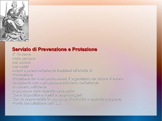Servizio di Prevenzione e ProtezioneServizio di Prevenzione e Protezione
E’ l’insiemeE’ l’insieme
Delle personeDelle persone
Dei sistemiDei sistemi
Dei mezziDei mezzi
Interni o esterni all’azienda finalizzati all’attività diInterni o esterni all’azienda finalizzati all’attività di
PrevenzionePrevenzione
Protezione dai rischi professionaliProtezione dai rischi professionali È organizzato dal datore di lavoroÈ organizzato dal datore di lavoro
designando una o più persone all’interno dell’aziendadesignando una o più persone all’interno dell’azienda
In numero sufficienteIn numero sufficiente
In possesso delle capacità necessarieIn possesso delle capacità necessarie
Con a disposizione mezzi e tempi adeguatiCon a disposizione mezzi e tempi adeguati
Con un responsabile (in possesso di attitudini e capacitàCon un responsabile (in possesso di attitudini e capacità adeguate)adeguate)
Previa consultazione dell’RLSPrevia consultazione dell’RLS
 