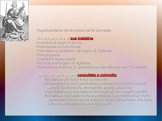 Rappresentante dei lavoratori per laRappresentante dei lavoratori per la sicurezzasicurezza
Ciò che può fare diCiò che può fare di suasua iniziativainiziativa
Accedere ai luoghi di lavoroAccedere ai luoghi di lavoro
Promuovere misure idoneePromuovere misure idonee
Formulare osservazioniFormulare osservazioni all’organo di vigilanzaall’organo di vigilanza
Fare proposteFare proposte
Avvertire il responsabileAvvertire il responsabile
Far ricorso all’organo diFar ricorso all’organo di vigilanzavigilanza
Richiedere la riunione diRichiedere la riunione di prevenzione nelle aziendeprevenzione nelle aziende con <15 addetticon <15 addetti
Casi in cui deve essereCasi in cui deve essere consultato e coinvoltoconsultato e coinvolto
Valutazione dei rischi e fasiValutazione dei rischi e fasi successivesuccessive
Designazione addettiDesignazione addetti prevenzione e lavoratori addettiprevenzione e lavoratori addetti a compitia compiti
specifici(antincendio,specifici(antincendio, emergenze, pronto soccorso)emergenze, pronto soccorso)
Organizzazione e formazione deiOrganizzazione e formazione dei lavoratori con compiti specificilavoratori con compiti specifici
Valutazione temi della riunioneValutazione temi della riunione periodica di prevenzione cuiperiodica di prevenzione cui devedeve
partecipare (che il datorepartecipare (che il datore di lavoro deve indire almenodi lavoro deve indire almeno una voltauna volta
all’anno nelle aziende con > 15 addettiall’anno nelle aziende con > 15 addetti
 