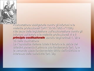 Assicurazione obbligatoria contro gli infortuniAssicurazione obbligatoria contro gli infortuni e lee le
malattie professionali (DPR 30.06.1965 n°1124)malattie professionali (DPR 30.06.1965 n°1124)
Alla base della legislazione sull’assicurazione contro gliAlla base della legislazione sull’assicurazione contro gli
infortuni sul lavoro e le malattie professionali vi è ilinfortuni sul lavoro e le malattie professionali vi è il
principio costituzionaleprincipio costituzionale sancito dagli articoli 1, 32 esancito dagli articoli 1, 32 e
35 della costituzione35 della costituzione
La Repubblica Italiana tutela il lavoro e la salute deiLa Repubblica Italiana tutela il lavoro e la salute dei
cittadini ponendo il primo a suo fondamento (art. 1) ecittadini ponendo il primo a suo fondamento (art. 1) e
la seconda quale fondamentale diritto dell’individuo ela seconda quale fondamentale diritto dell’individuo e
interesse della collettività (art. 32)interesse della collettività (art. 32)
 